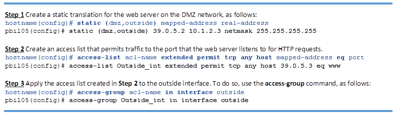 Step 1 Create a static translation for the web server on the DMZ network, as follows:
hostname(config)# static (dmz,outside) mapped-address real-address
pbil05(config)# static (dmz,outside) 39.0.5.2 10.1.2.3 netmask 255.255.255.255
Step 2 Create an access list that permits traffic to the port that the web server listens to for HTTP requests.
hostname(config)# access-list acl-name extended permit tcp any host mapped-address eq port
pbil05(config)# access-list Outside_int extended permit tcp any host 39.0.5.3 eq www
Step 3 Apply the access list created in Step 2 to the outside interface. To do so, use the access-group command, as follows:
hostname(config)# access-group acl-name in interface outside
pbil05(config)# access-group Outside_int in interface outside